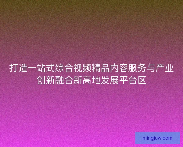 打造一站式综合视频精品内容服务与产业创新融合新高地发展平台区
