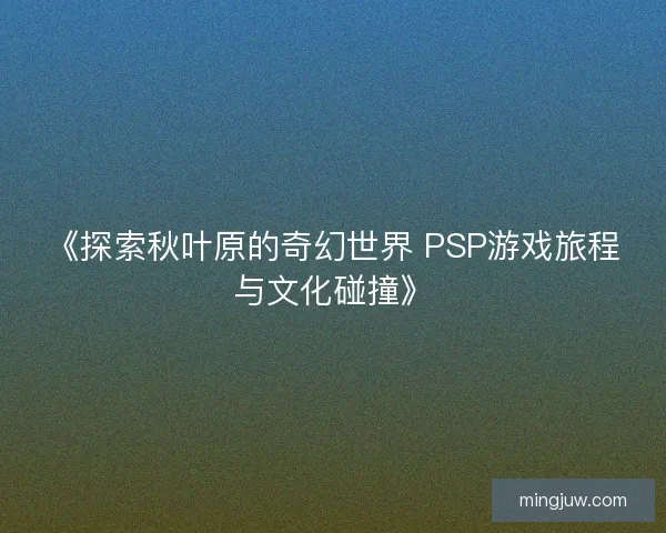 《探索秋叶原的奇幻世界 PSP游戏旅程与文化碰撞》