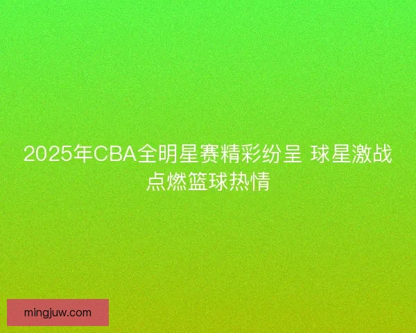 2025年CBA全明星赛精彩纷呈 球星激战点燃篮球热情