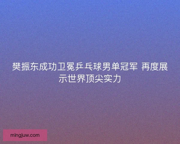 樊振东成功卫冕乒乓球男单冠军 再度展示世界顶尖实力