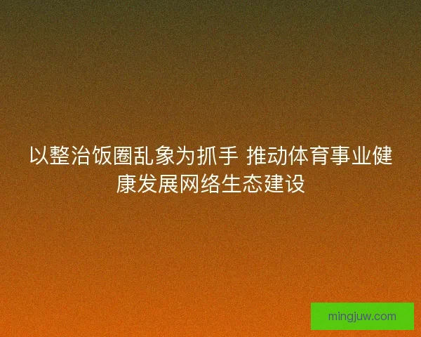 以整治饭圈乱象为抓手 推动体育事业健康发展网络生态建设