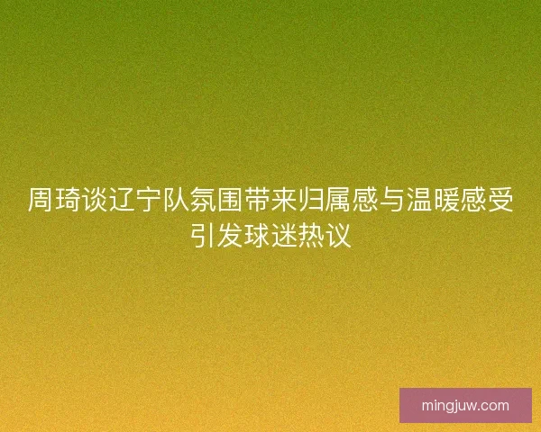 周琦谈辽宁队氛围带来归属感与温暖感受引发球迷热议