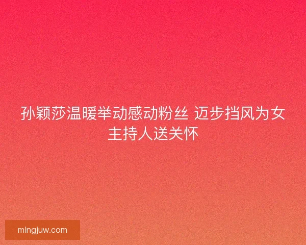 孙颖莎温暖举动感动粉丝 迈步挡风为女主持人送关怀