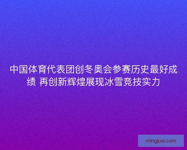 中国体育代表团创冬奥会参赛历史最好成绩 再创新辉煌展现冰雪竞技实力